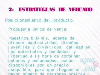 2- ESTRATEGIAS DE MERCADO
Posicionamiento del producto
Propuesta única de venta:
Nuestros bikinis, además de ofrecer exclusividad;
diseños juveniles y divertidos; calidad en los
materiales y bordados; y libertad a la hora de
combinar colores y estampados; están disponibles por
un precio asequible, para que lleguen al mayor
número de personas posible.
 