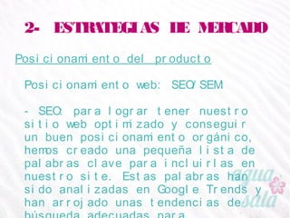 2- ESTRATEGIAS DE MERCADO
Posicionamiento del producto
Posicionamiento web: SEO/SEM:
- SEO: para lograr tener nuestro sitio web optimizado
y conseguir un buen posicionamiento orgánico, hemos
creado una pequeña lista de palabras clave para
incluirlas en nuestro site. Estas palabras han sido
analizadas en Google Trends y han arrojado unas
tendencias de búsqueda adecuadas para
posicionarnos correctamente:
 