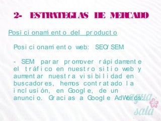 2- ESTRATEGIAS DE MERCADO
Posicionamiento del producto
Posicionamiento web: SEO/SEM:
- SEM: parar promover rápidamente el tráfico en
nuestro sitio web y aumentar nuestra visibilidad en
buscadores, hemos contratado la inclusión, en Google,
de un anuncio. Gracias a Google AdWords:
 