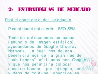 2- ESTRATEGIAS DE MERCADO
Posicionamiento del producto
Posicionamiento web: SEO/SEM:
También colocaremos un banner (anuncio de imagen
estático) ayudándonos de Google Display Network. La
cual nos dejará beneficiarnos de la gran red de
“publishers” afiliados con Google y que nos permitirá
colocar nuestro banner, por ejemplo, en videos de
Youtube, anuncios en Gmail, Blogger, etc.
 