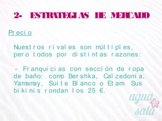 2- ESTRATEGIAS DE MERCADO
Precio
Nuestros rivales son múltiples, pero todos por
distintas razones:
- Franquicias con sección de ropa de baño: como
Bershka, Calzedonia, Yamamay, Suite Blanco o
Etam. Sus bikinis rondan los 25 €.
 