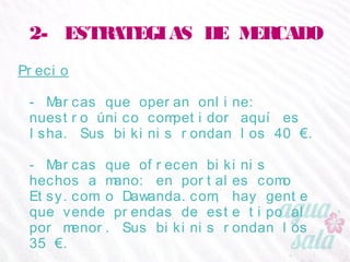 2- ESTRATEGIAS DE MERCADO
Precio
- Marcas que operan online: nuestro único competidor
aquí es Isha. Sus bikinis rondan los 40 €.
- Marcas que ofrecen bikinis hechos a mano: en
portales como Etsy.com o Dawanda.com, hay gente
que vende prendas de este tipo al por menor. Sus
bikinis rondan los 35 €.
 