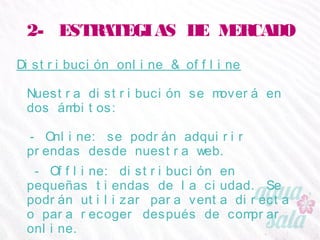 2- ESTRATEGIAS DE MERCADO
Distribución online & offline
Nuestra distribución se moverá en dos ámbitos:
- Online: se podrán adquirir prendas desde nuestra
web.
- Offline: distribución en pequeñas tiendas de la
ciudad. Se podrán utilizar para venta directa o para
recoger después de comprar online.
 