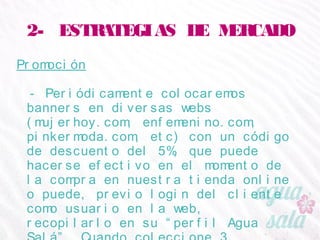 2- ESTRATEGIAS DE MERCADO
Promoción
- Periódicamente colocaremos banners en diversas
webs (mujerhoy.com, enfemenino.com,
pinkermoda.com, etc) con un código de descuento del
5%, que puede hacerse efectivo en el momento de la
compra en nuestra tienda online o puede, previo login
del cliente como usuario en la web, recopilarlo en su
“perfil Agua Salá”. Cuando coleccione 3 diferentes,
podrá beneficiarse de un 25% de descuento.
 