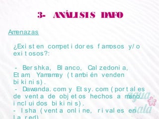 3- ANÁLISIS DAFO
Amenazas
¿Existen competidores famosos y/o exitosos?:
- Bershka, Blanco, Calzedonia, Etam, Yamamay
(también venden bikinis).
- Dawanda.com y Etsy.com (portales de venta de
objetos hechos a mano, incluidos bikinis).
- Isha (venta online, rivales en la red).
- Amelia Botero (diseño similar).
 