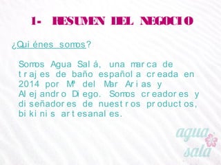 1- RESUMEN DEL NEGOCIO
¿Quiénes somos?
Somos Agua Salá, una marca de trajes de baño
española creada en 2014 por Mª del Mar Arias y
Alejandro Diego. Somos creadores y diseñadores de
nuestros productos, bikinis artesanales.
 