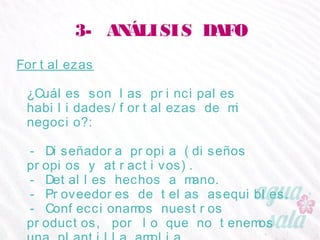 3- ANÁLISIS DAFO
Fortalezas
¿Cuáles son las principales habilidades/fortalezas de
mi negocio?:
- Diseñadora propia (diseños propios y atractivos).
- Detalles hechos a mano.
- Proveedores de telas asequibles.
- Confeccionamos nuestros productos, por lo que no
tenemos una plantilla amplia.
 