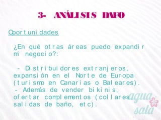 3- ANÁLISIS DAFO
Oportunidades
¿En qué otras áreas puedo expandir mi negocio?:
- Distribuidores extranjeros, expansión en el Norte de
Europa (turismo en Canarias o Baleares).
- Además de vender bikinis, ofertar complementos
(collares, salidas de baño, etc).
 