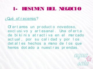 1- RESUMEN DEL NEGOCIO
¿Qué ofrecemos?
Ofertamos un producto novedoso, exclusivo y
artesanal. Una oferta de bikinis atractiva en el
mercado actual, por su calidad y por los detalles
hechos a mano de los que hemos dotado a nuestras
prendas.
 