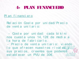 4- PLAN FINANCIERO
Plan financiero
Relación Coste por unidad/Precio de venta unitario:
- Coste por unidad: cada bikini nos cuesta unos 14,12€
de media a la hora de fabricarlo.
- Precio de venta unitario: viendo lo que ofrecen
nuestros rivales y sus precios, creemos que podemos
establecer un PVU de 30€.
 
