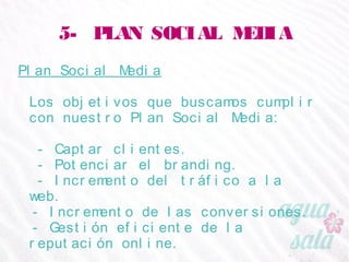 5- PLAN SOCIAL MEDIA
Plan Social Media
Los objetivos que buscamos cumplir con nuestro Plan
Social Media:
- Captar clientes.
- Potenciar el branding.
- Incremento del tráfico a la web.
- Incremento de las conversiones.
- Gestión eficiente de la reputación online.
 