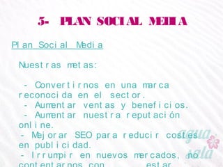 5- PLAN SOCIAL MEDIA
Plan Social Media
Nuestras metas:
- Convertirnos en una marca reconocida en el sector.
- Aumentar ventas y beneficios.
- Aumentar nuestra reputación online.
- Mejorar SEO para reducir costes en publicidad.
- Irrumpir en nuevos mercados, no contentarnos con
estar únicamente el mercado español
 