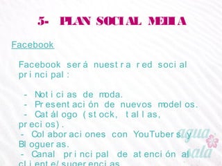 5- PLAN SOCIAL MEDIA
Facebook
Facebook será nuestra red social principal:
- Noticias de moda.
- Presentación de nuevos modelos.
- Catálogo (stock, tallas, precios).
- Colaboraciones con YouTubers y Blogueras.
- Canal principal de atención al cliente/sugerencias.
- Eventos, concursos y links a otras RRSS.
 