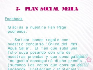 5- PLAN SOCIAL MEDIA
Facebook
Gracias a nuestra Fan Page podremos:
- Sortear bonos regalo con nuestro concurso “Chica
del mes Agua Salá”. El fan que suba una foto suya
posando con una de nuestras prendas y que consiga
mas “me gusta”conseguirá dicho premio (sumando
los votos que consiga en Facebook, Instagram y
Pinterest)
 