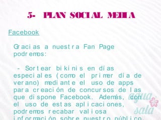 5- PLAN SOCIAL MEDIA
Facebook
Gracias a nuestra Fan Page podremos:
- Sortear bikinis en días especiales (como el primer
día de verano) mediante el uso de apps para creación
de concursos de las que dispone Facebook. Además,
con el uso de estas aplicaciones, podremos recabar
valiosa información sobre nuestro público (para
participar habrá que rellenar un formulario)
 