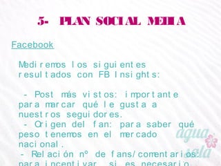 5- PLAN SOCIAL MEDIA
Facebook
Mediremos los siguientes resultados con FB Insights:
- Post más vistos: importante para marcar qué le
gusta a nuestros seguidores.
- Origen del fan: para saber qué peso tenemos en el
mercado nacional.
- Relación nº de fans/comentarios: para incentivar, si
es necesario, la interacción del fan.
 