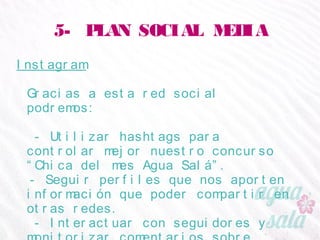 5- PLAN SOCIAL MEDIA
Instagram
Gracias a esta red social podremos:
- Utilizar hashtags para controlar mejor nuestro
concurso “Chica del mes Agua Salá”.
- Seguir perfiles que nos aporten información que
poder compartir en otras redes.
- Interactuar con seguidores y monitorizar
comentarios sobre nuestra marca.
 