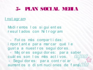 5- PLAN SOCIAL MEDIA
Instagram
Mediremos los siguientes resultados con Nitrogram:
- Fotos más compartidas: importante para marcar
qué le gusta a nuestros seguidores.
- Mejores seguidores: para saber cuáles son los más
activos.
- Seguidores: para controlar aumentos o
disminuciones de fans.
 