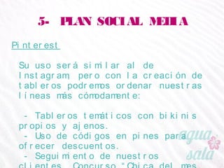 5- PLAN SOCIAL MEDIA
Pinterest
Su uso será similar al de Instagram, pero con la
creación de tableros podremos ordenar nuestras líneas
más cómodamente:
- Tableros temáticos con bikinis propios y ajenos.
- Uso de códigos en pines para ofrecer descuentos.
- Seguimiento de nuestros clientes. Concurso “Chica
del mes Agua Salá”, premios a la fidelidad.
 