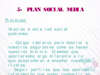 5- PLAN SOCIAL MEDIA
Pinterest
Gracias a esta red social podremos:
- Colgar tableros para mostrar a nuestros seguidores
cómo se hacen nuestros bikinis. Creemos que
aportaremos algo diferente a lo que acostumbran a
enseñar nuestros rivales.
- Seguir perfiles que nos aporten información que
poder compartir en otras redes.
 