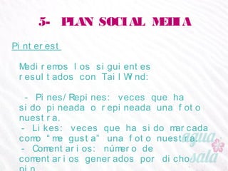5- PLAN SOCIAL MEDIA
Pinterest
Mediremos los siguientes resultados con TailWind:
- Pines/Repines: veces que ha sido pineada o
repineada una foto nuestra.
- Likes: veces que ha sido marcada como “me gusta”
una foto nuestra.
- Comentarios: número de comentarios generados por
dicho pin.
 