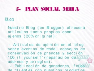 5- PLAN SOCIAL MEDIA
Blog
Nuestro Blog (en Blogger) ofrecerá artículos tanto
propios como ajenos (20% original):
- Artículos de opinión en el blog sobre eventos de
moda, consejos de conservación de prendas y sección
“Do it yourself”(reparación de adornos y arreglos).
- Publicación de ganadores, fotos de clientes con
nuestros productos y noticias relacionadas.
- Catálogo (stock, tallas, precios).
 