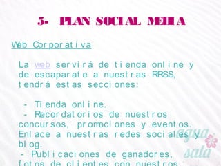 5- PLAN SOCIAL MEDIA
Web Corporativa
La web servirá de tienda online y de escaparate a
nuestras RRSS, tendrá estas secciones:
- Tienda online.
- Recordatorios de nuestros concursos, promociones y
eventos. Enlace a nuestras redes sociales y blog.
- Publicaciones de ganadores, fotos de clientes con
nuestros productos y noticias relacionadas.
- Presentación de marca y producto.
- Catálogos (stock, tallas, precios).
 