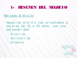 1- RESUMEN DEL NEGOCIO
Mercado & Misión
Nuestros bikinis van orientados a mujeres de 18 a 45
años, con una personalidad:
- Divertida
- Extrovertida
- Dinámica
 