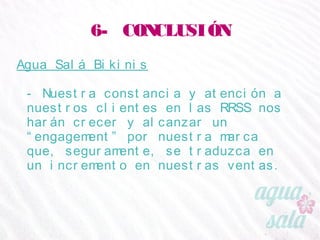 6- CONCLUSIÓN
Agua Salá Bikinis
- Nuestra constancia y atención a nuestros clientes en
las RRSS nos harán crecer y alcanzar un
“engagement” por nuestra marca que, seguramente,
se traduzca en un incremento en nuestras ventas.
 