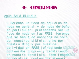 6- CONCLUSIÓN
Agua Salá Bikinis
- Seremos un feed de noticias de moda en general y de
moda de baño en particular, pretendemos ser un foco
de moda en las RRSS. Haremos que se hable de
nosotros no sólo por nuestros bikinis, sino por nuestro
Blog y por nuestra actividad en RRSS (ofreciendo
contenidos propios y canalizando en nuestro beneficio,
como imagen corporativa, contenidos ajenos).
 