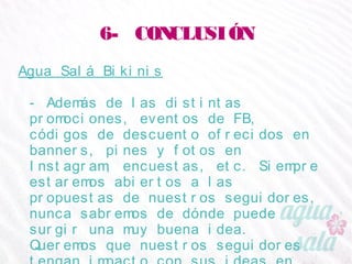 6- CONCLUSIÓN
Agua Salá Bikinis
- Además de las distintas promociones, eventos de FB,
códigos de descuento ofrecidos en banners, pines y
fotos en Instagram, encuestas, etc. Siempre estaremos
abiertos a las propuestas de nuestros seguidores,
nunca sabremos de dónde puede surgir una muy
buena idea. Queremos que nuestros seguidores tengan
impacto con sus ideas en nuestra estrategia de
marketing.
 