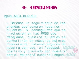 6- CONCLUSIÓN
Agua Salá Bikinis
- Haremos un seguimiento de las prendas que compren
nuestros clientes. Si conseguimos que se involucren en
las RRSS que manejamos, nuestros clientes se
convertirán en nuestros mejores comerciales. Estamos
seguros de nuestra calidad, un feedback positivo y
premiado por nuestra parte, mejorará nuestra
imagen.
 
