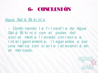 6- CONCLUSIÓN
Agua Salá Bikinis
- Combinando la filosofía de Agua Salá Bikinis con el
poder del social media llevado correcta e
inteligentemente, llegaremos a ser una marca con
cierta relevancia en el mercado.
 