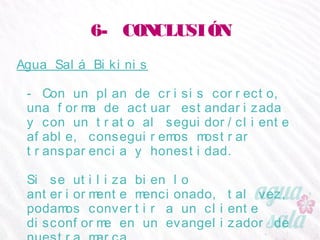 6- CONCLUSIÓN
Agua Salá Bikinis
- Con un plan de crisis correcto, una forma de actuar
estandarizada y con un trato al seguidor/cliente
afable, conseguiremos mostrar transparencia y
honestidad.
Si se utiliza bien lo anteriormente mencionado, tal vez,
podamos convertir a un cliente disconforme en un
evangelizador de nuestra marca.
 