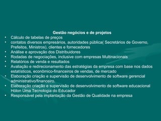 Gestão negócios e de projetos Cálculo de tabelas de preços contatos diversos empresários, autoridades pública( Secretários de Governo, Prefeitos, Ministros), clientes e fornecedores Análise e aprovação dos Distribuidores Rodadas de negociações, inclusive com empresas Multinacionais  Relatórios de venda e resultados Avaliação e redirecionamento das estratégias da empresa com base nos dados estatísticos, econômico-financeiros de vendas, de mercado Elaboração criação e supervisão de desenvolvimento de software gerencial administrativo/financeiro. Elaboração criação e supervisão de desenvolvimento de software educacional Hólon Uma Tecnologia do Educador Responsável pela implantação da Gestão de Qualidade na empresa 