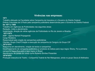 Vivências nas empresas: 1971  Trabalho efetuado na Faculdade sobre Campanha de Impostos p/ o Governo do Distrito Federal Prêmio Colunistas de S.Paulo pela campanha publicitária desenvolvida para o Governo do Distrito Federal.  De 1971 a 1989  Trabalho em Agências de Publicidades nas seguintes áreas: Redação, midia e atendimento. Implantação, direção de várias agências de Publicidade no Rio de Janeiro e Brasília 1971/1973 AMP - Agents Market Propaganda Cargo Redatora Responsável pela criação de campanhas publicitárias Clientes: Grupo Crecif Criação e execução da campanha do Canguru do Grupo CIP 1973/1974 Autonoma em atendimento, criação de textos e campanhas  Desenvolvimento de campanha publicitária p/ produtos de beleza para raça negra: Ébony. Foi a primeira campanha específica para a raça negra no Brasil.  Atendimento de contas de varejo como Roberto Simões Presentes 1974/1975 Produção executiva de Teatro - Companhia Teatral do Nei Matogrosso, ainda no grupo Secos & Molhados 