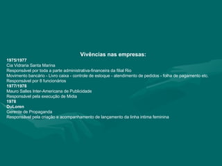 Vivências nas empresas: 1975/1977 Cia Vidraria Santa Marina Responsável por toda a parte administrativa-financeira da filial Rio Movimento bancário - Livro caixa - controle de estoque - atendimento de pedidos - folha de pagamento etc. Responsável por 8 funcionários 1977/1978 Mauro Salles Inter-Americana de Publicidade Responsável pela execução de Midia 1978 DuLoren Gerente de Propaganda Responsável pela criação e acompanhamento de lançamento da linha intima feminina 