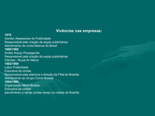 Vivências nas empresas: 1979 Garden Assessores de Publicidade Responsável pela criação de peças publicitárias Atendimento da conta Nashua do Brasil 1980/1982 Aroldo Araujo Propaganda Responsável pela criação de peças publicitárias Clientes : Royal Air Maroc 1982/1984 Labor Publicidade Executiva de contas Responsável pela abertura e direção da Filial de Brasília Atendimento ao Grupo Coroa Brastel 1984/1985 Organização Mario Brokes Executiva de contas atendimento a várias contas varejo na cidade de Brasília 