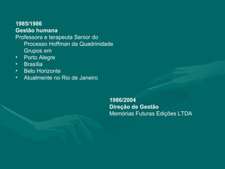 1985/1986 Gestão humana Professora e terapeuta Senior do Processo Hoffman da Quadrinidade Grupos em Porto Alegre Brasília Belo Horizonte Atualmente no Rio de Janeiro 1986/2004 Direção de Gestão Memórias Futuras Edições LTDA 