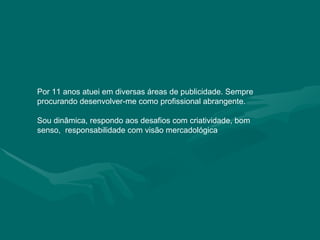 Por 11 anos atuei em diversas áreas de publicidade. Sempre procurando desenvolver-me como profissional abrangente. Sou dinâmica, respondo aos desafios com criatividade, bom senso,  responsabilidade com visão mercadológica 