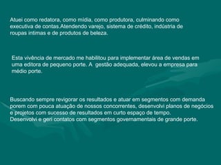 Atuei como redatora, como mídia, como produtora, culminando como executiva de contas.Atendendo varejo, sistema de crédito, indústria de roupas intimas e de produtos de beleza. Esta vivência de mercado me habilitou para implementar área de vendas em uma editora de pequeno porte. A  gestão adequada, elevou a empresa para médio porte. Buscando sempre revigorar os resultados e atuar em segmentos com demanda porem com pouca atuação de nossos concorrentes, desenvolvi planos de negócios e projetos com sucesso de resultados em curto espaço de tempo. Desenvolvi e geri contatos com segmentos governamentais de grande porte. 