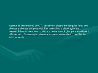 A partir da implantação de QT , desenvolvi projeto de pesquisa junto aos clientes e clientes em potencial. Desta resultou a elaboração e o desenvolvimento de novos produtos e novas tecnologias para atendimento diferenciado. Esta atuação elevou a empresa ao comércio com clientes internacionais. 