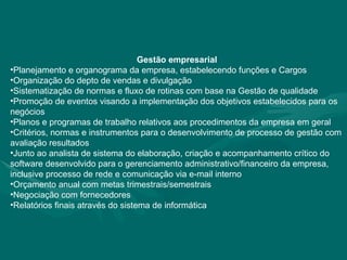 Gestão empresarial Planejamento e organograma da empresa, estabelecendo funções e Cargos Organização do depto de vendas e divulgação Sistematização de normas e fluxo de rotinas com base na Gestão de qualidade Promoção de eventos visando a implementação dos objetivos estabelecidos para os negócios Planos e programas de trabalho relativos aos procedimentos da empresa em geral Critérios, normas e instrumentos para o desenvolvimento de processo de gestão com avaliação resultados Junto ao analista de sistema do elaboração, criação e acompanhamento crítico do software desenvolvido para o gerenciamento administrativo/financeiro da empresa, inclusive processo de rede e comunicação via e-mail interno Orçamento anual com metas trimestrais/semestrais Negociação com fornecedores Relatórios finais através do sistema de informática 