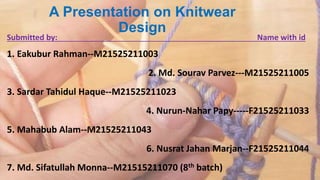 A Presentation on Knitwear
Design
Submitted by: Name with id
1. Eakubur Rahman--M21525211003
2. Md. Sourav Parvez---M21525211005
3. Sardar Tahidul Haque--M21525211023
4. Nurun-Nahar Papy-----F21525211033
5. Mahabub Alam--M21525211043
6. Nusrat Jahan Marjan--F21525211044
7. Md. Sifatullah Monna--M21515211070 (8th batch)
 
