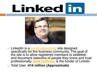  LinkedIn is a social networking site designed
specifically for the business community. The goal of
the site is to allow registered members to establish
and document networks of people they know and trust
professionally. Reid Hoffman is the funder of Linkdin
 Total User :414 million (Approximate)
 