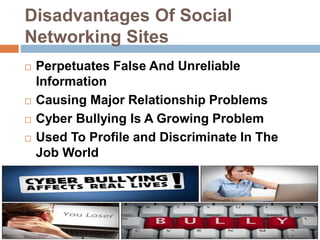 Disadvantages Of Social
Networking Sites
 Perpetuates False And Unreliable
Information
 Causing Major Relationship Problems
 Cyber Bullying Is A Growing Problem
 Used To Profile and Discriminate In The
Job World
 The Addiction Is Real
 