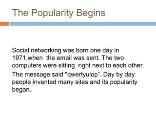 The Popularity Begins
Social networking was born one day in
1971,when the email was sent. The two
computers were sitting right next to each other.
The message said "qwertyuiop”. Day by day
people invented many sites and its popularity
began.
 