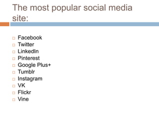 The most popular social media
site:
 Facebook
 Twitter
 LinkedIn
 Pinterest
 Google Plus+
 Tumblr
 Instagram
 VK
 Flickr
 Vine
 