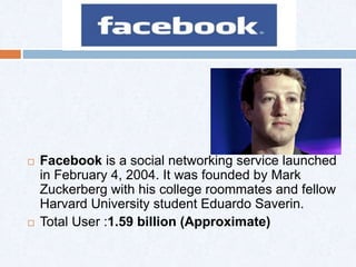  Facebook is a social networking service launched
in February 4, 2004. It was founded by Mark
Zuckerberg with his college roommates and fellow
Harvard University student Eduardo Saverin.
 Total User :1.59 billion (Approximate)
 