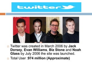  Twitter was created in March 2006 by Jack
Dorsey, Evan Williams, Biz Stone and Noah
Glass by July 2006 the site was launched.
 Total User :974 million (Approximate)
 